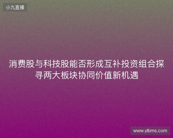 消费股与科技股能否形成互补投资组合探寻两大板块协同价值新机遇