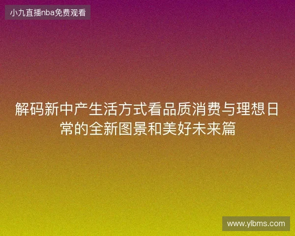 解码新中产生活方式看品质消费与理想日常的全新图景和美好未来篇 解码新中产生活方式看品质消费与理想日常的全新图景和美好未来篇
